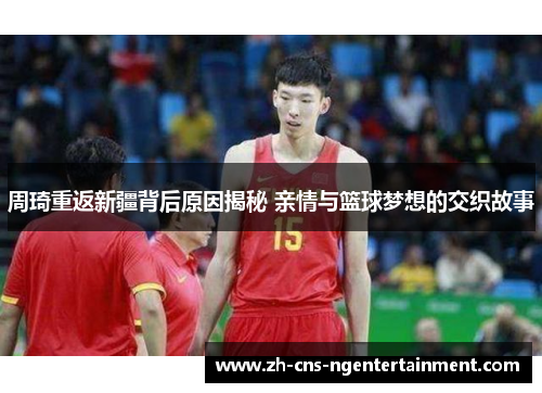 周琦重返新疆背后原因揭秘 亲情与篮球梦想的交织故事 周琦重返新疆背后原因揭秘 亲情与篮球梦想的交织故事