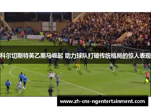 科尔切斯特英乙黑马崛起 助力球队打破传统格局的惊人表现