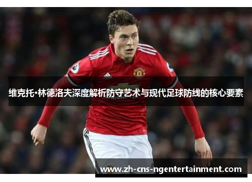 维克托·林德洛夫深度解析防守艺术与现代足球防线的核心要素 维克托·林德洛夫深度解析防守艺术与现代足球防线的核心要素