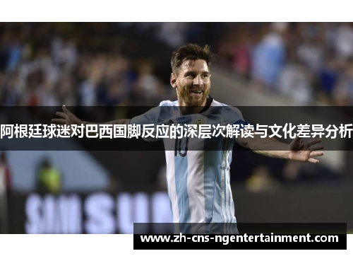 阿根廷球迷对巴西国脚反应的深层次解读与文化差异分析
