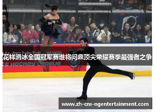 花样滑冰全国冠军赛谁将问鼎顶尖荣耀赛季最强者之争 花样滑冰全国冠军赛谁将问鼎顶尖荣耀赛季最强者之争