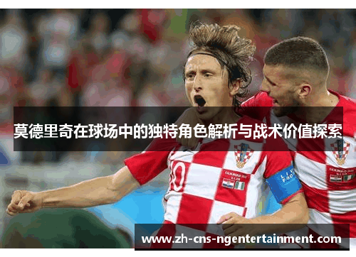 莫德里奇在球场中的独特角色解析与战术价值探索