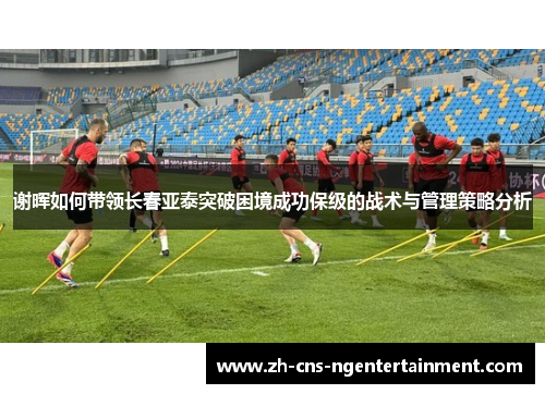 谢晖如何带领长春亚泰突破困境成功保级的战术与管理策略分析 谢晖如何带领长春亚泰突破困境成功保级的战术与管理策略分析