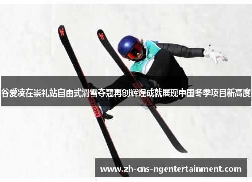 谷爱凌在崇礼站自由式滑雪夺冠再创辉煌成就展现中国冬季项目新高度