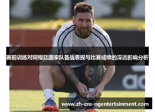 赛前训练对阿根廷国家队备战表现与比赛成绩的深远影响分析