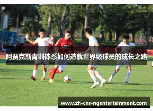 阿贾克斯青训体系如何造就世界级球员的成长之路 阿贾克斯青训体系如何造就世界级球员的成长之路