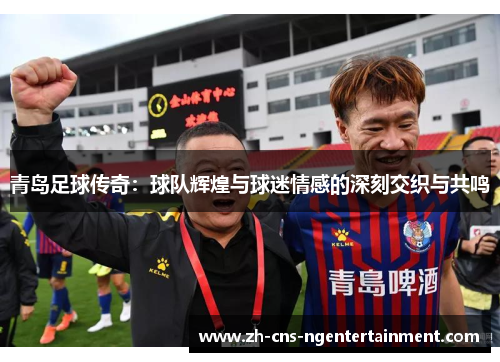 青岛足球传奇:球队辉煌与球迷情感的深刻交织与共鸣 青岛足球传奇:球队辉煌与球迷情感的深刻交织与共鸣