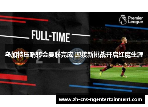 乌加特压哨转会曼联完成 迎接新挑战开启红魔生涯