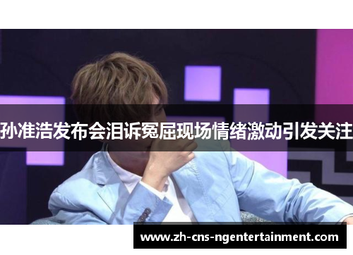 孙准浩发布会泪诉冤屈现场情绪激动引发关注